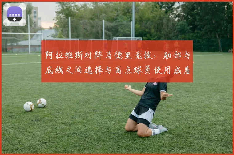 阿拉维斯对阵马德里竞技，肋部与底线之间选择与高点球员使用成看点
