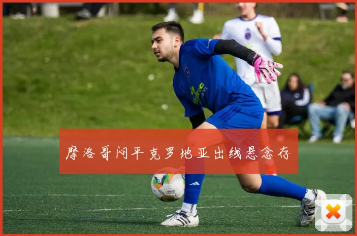 摩洛哥闷平克罗地亚出线悬念存