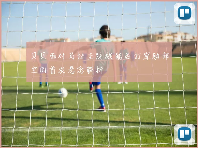 贝贝面对乌拉圭防线能否打穿肋部空间首发悬念解析