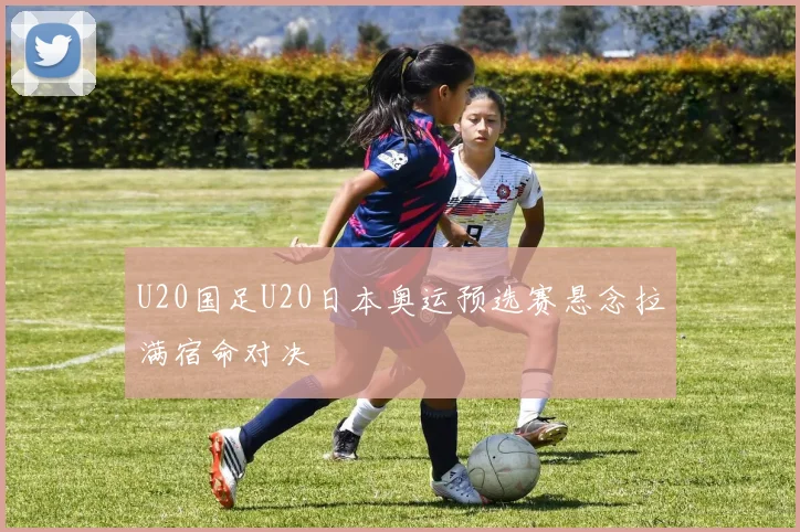 U20国足U20日本奥运预选赛悬念拉满宿命对决