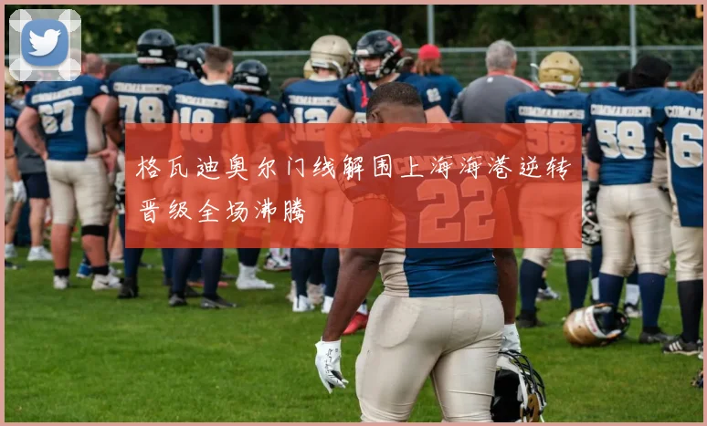 格瓦迪奥尔门线解围上海海港逆转晋级全场沸腾