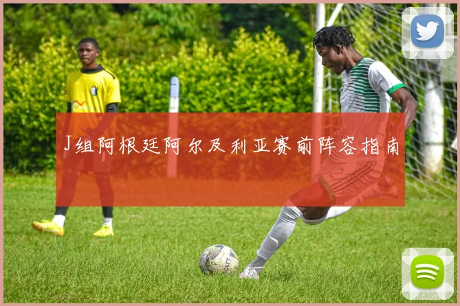J组阿根廷阿尔及利亚赛前阵容指南