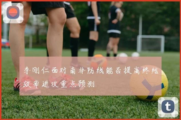 李刚仁面对南非防线能否提高终结效率进攻重点预测