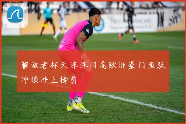 解放者杯天津津门虎欧洲豪门鱼跃冲顶冲上榜首