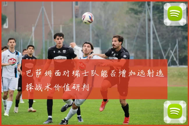 巴萨姆面对瑞士队能否增加远射选择战术价值研判