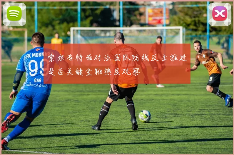 索尔洛特面对法国队防线反击推进是否关键金靴热度观察