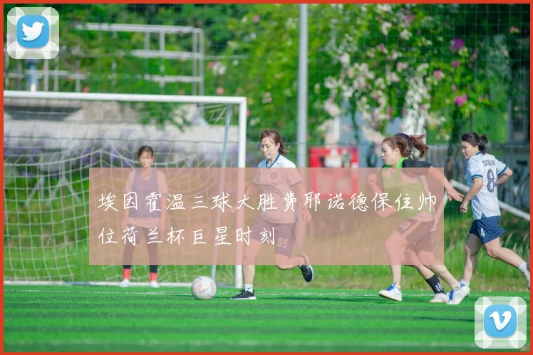 埃因霍温三球大胜费耶诺德保住帅位荷兰杯巨星时刻