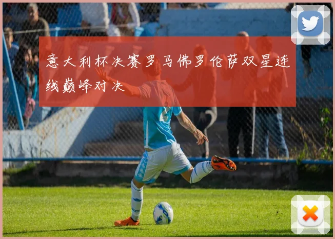 意大利杯决赛罗马佛罗伦萨双星连线巅峰对决