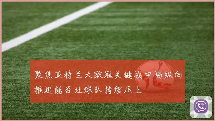 聚焦亚特兰大欧冠关键战中场纵向推进能否让球队持续压上