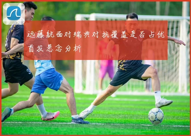 远藤航面对瑞典对抗覆盖是否占优首发悬念分析