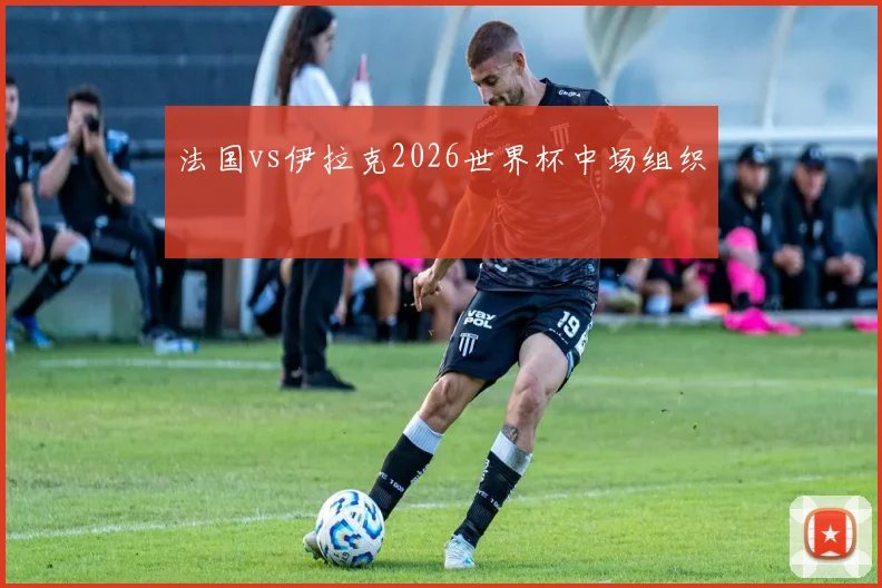 法国vs伊拉克2026世界杯中场组织