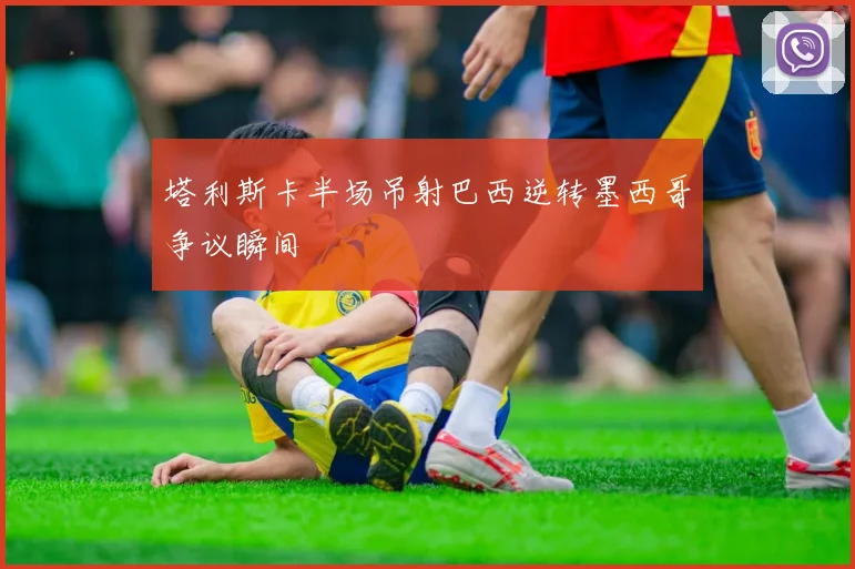 塔利斯卡半场吊射巴西逆转墨西哥争议瞬间