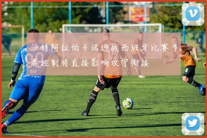 沙特阿拉伯卡诺迎战西班牙比赛节奏控制将直接影响攻守衔接