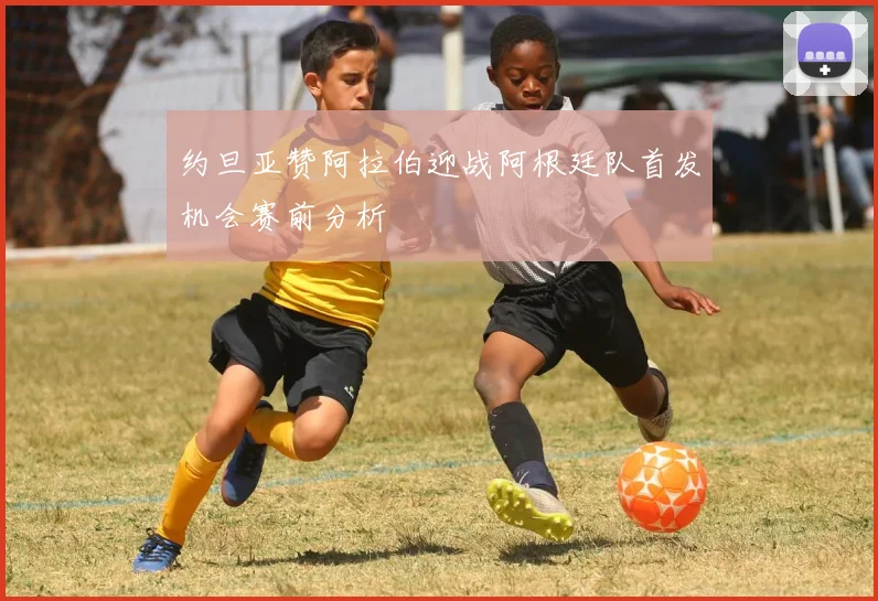 约旦亚赞阿拉伯迎战阿根廷队首发机会赛前分析