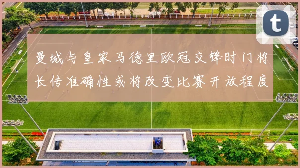 曼城与皇家马德里欧冠交锋时门将长传准确性或将改变比赛开放程度