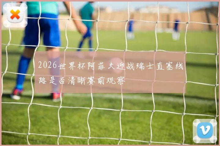 2026世界杯阿菲夫迎战瑞士直塞线路是否清晰赛前观察