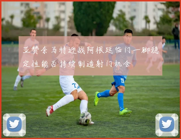 亚赞奈马特迎战阿根廷临门一脚稳定性能否持续制造射门机会