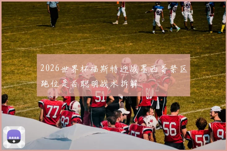 2026世界杯福斯特迎战墨西哥禁区跑位是否聪明战术拆解