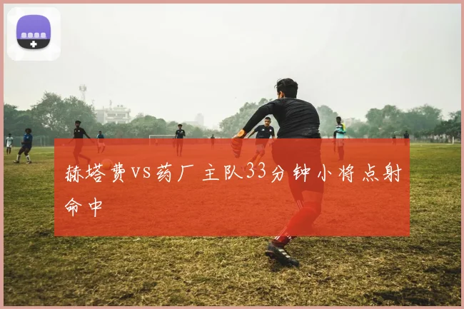 赫塔费vs药厂主队33分钟小将点射命中
