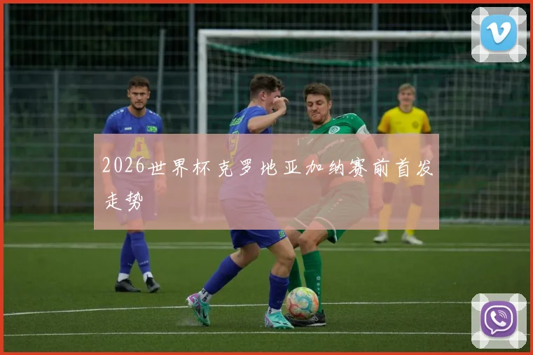 2026世界杯克罗地亚加纳赛前首发走势