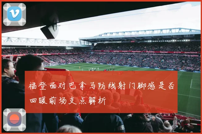 福登面对巴拿马防线射门脚感是否回暖前场支点解析