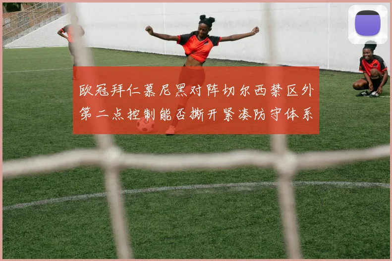 欧冠拜仁慕尼黑对阵切尔西禁区外第二点控制能否撕开紧凑防守体系