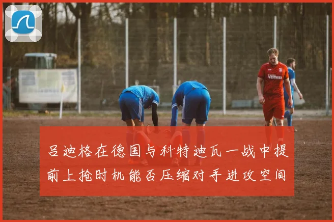 吕迪格在德国与科特迪瓦一战中提前上抢时机能否压缩对手进攻空间