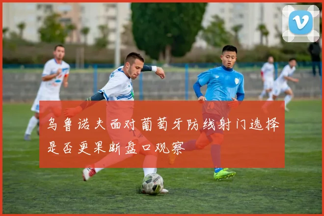乌鲁诺夫面对葡萄牙防线射门选择是否更果断盘口观察