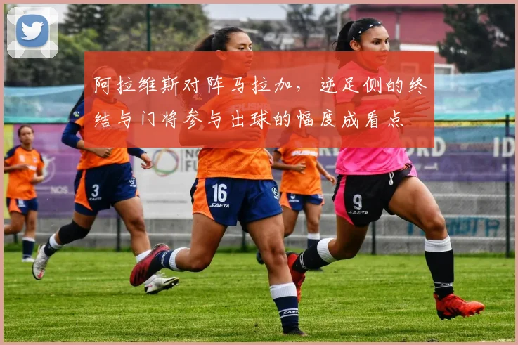 阿拉维斯对阵马拉加，逆足侧的终结与门将参与出球的幅度成看点