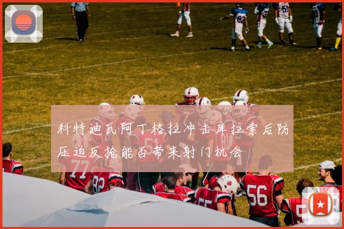 科特迪瓦阿丁格拉冲击库拉索后防压迫反抢能否带来射门机会