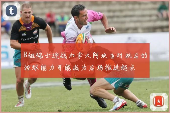 B组瑞士迎战加拿大阿坎吉对抗后的控球能力可能成为后场推进起点
