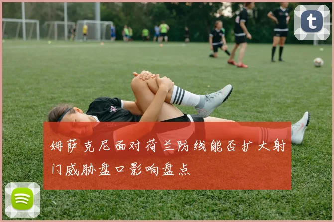 姆萨克尼面对荷兰防线能否扩大射门威胁盘口影响盘点