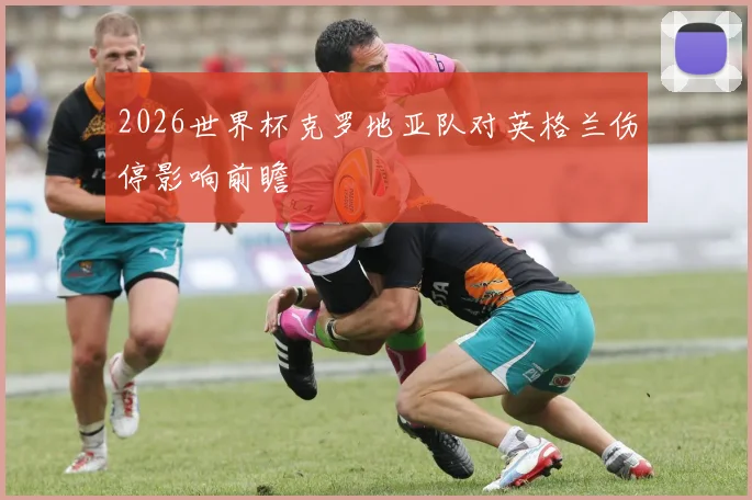 2026世界杯克罗地亚队对英格兰伤停影响前瞻