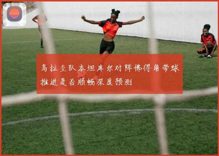 乌拉圭队本坦库尔对阵佛得角带球推进是否顺畅深度预测