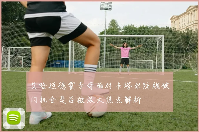 艾哈迈德霍季奇面对卡塔尔防线破门机会是否被放大焦点解析