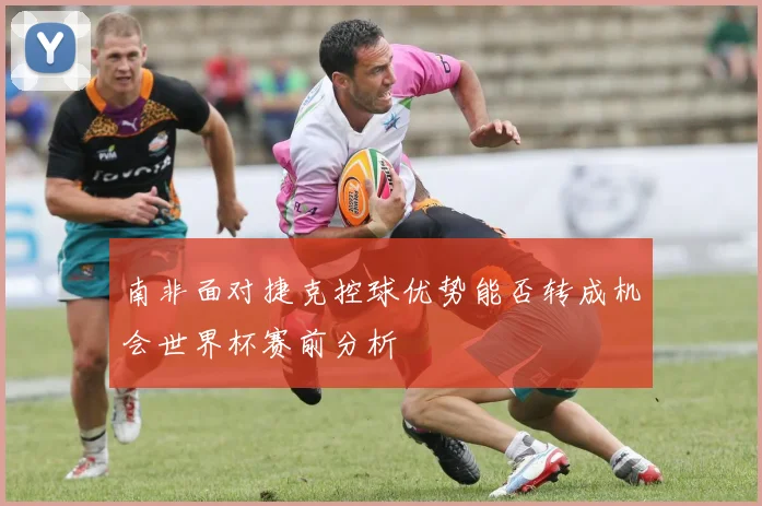 南非面对捷克控球优势能否转成机会世界杯赛前分析