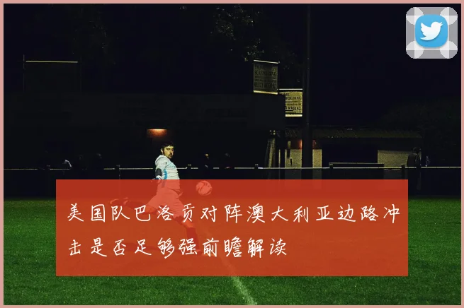 美国队巴洛贡对阵澳大利亚边路冲击是否足够强前瞻解读