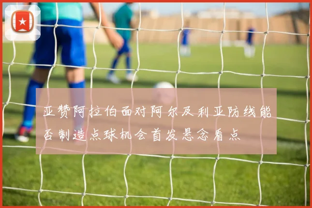 亚赞阿拉伯面对阿尔及利亚防线能否制造点球机会首发悬念看点